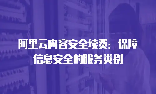 阿里云内容安全续费：保障信息安全的服务类别