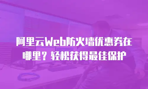 阿里云Web防火墙优惠券在哪里？轻松获得最佳保护