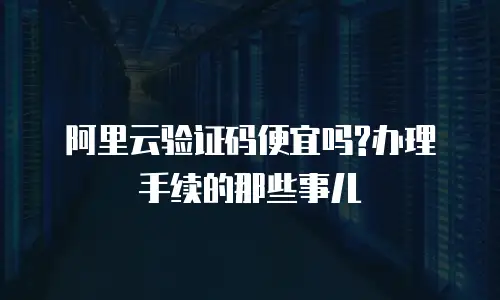 阿里云验证码便宜吗?办理手续的那些事儿