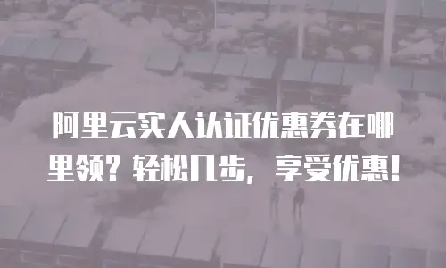 阿里云实人认证优惠券在哪里领？轻松几步，享受优惠！