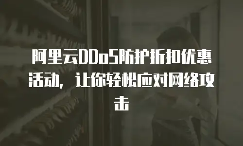阿里云DDoS防护折扣优惠活动，让你轻松应对网络攻击