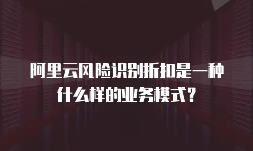 阿里云风险识别折扣是一种什么样的业务模式？
