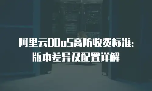 阿里云DDoS高防收费标准：版本差异及配置详解