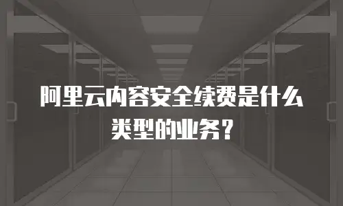 阿里云内容安全续费是什么类型的业务？