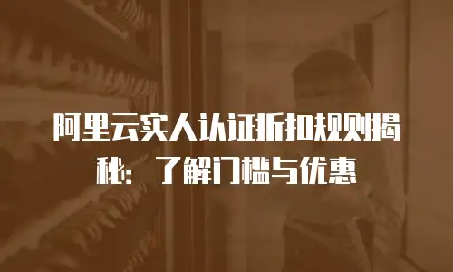 阿里云实人认证折扣规则揭秘：了解门槛与优惠