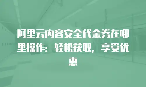阿里云内容安全代金券在哪里操作：轻松获取，享受优惠