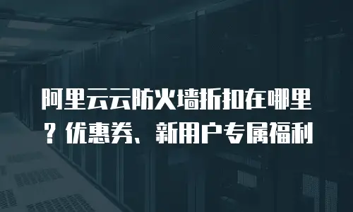 阿里云云防火墙折扣在哪里？优惠券、新用户专属福利