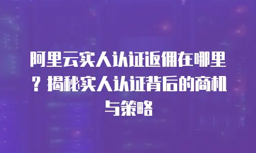 阿里云实人认证返佣在哪里？揭秘实人认证背后的商机与策略