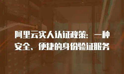 阿里云实人认证政策：一种安全、便捷的身份验证服务