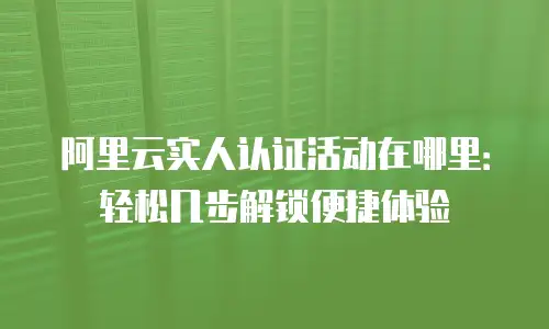 阿里云实人认证活动在哪里：轻松几步解锁便捷体验