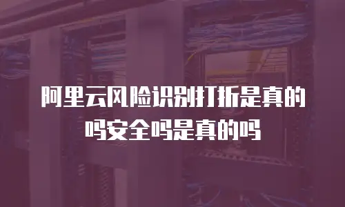 阿里云风险识别打折是真的吗安全吗是真的吗