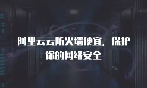 阿里云云防火墙便宜，保护你的网络安全