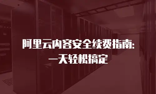 阿里云内容安全续费指南：一天轻松搞定