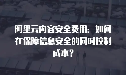 阿里云内容安全费用：如何在保障信息安全的同时控制成本？