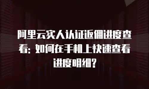阿里云实人认证返佣进度查看: 如何在手机上快速查看进度明细?