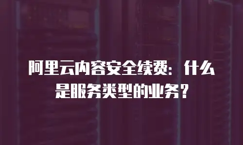 阿里云内容安全续费：什么是服务类型的业务？