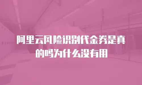 阿里云风险识别代金券是真的吗为什么没有用