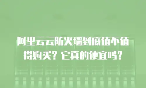 阿里云云防火墙到底值不值得购买？它真的便宜吗？