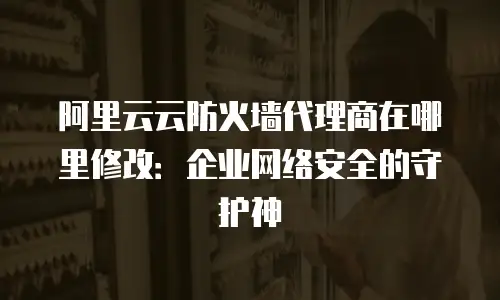 阿里云云防火墙代理商在哪里修改：企业网络安全的守护神