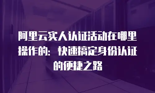 阿里云实人认证活动在哪里操作的：快速搞定身份认证的便捷之路