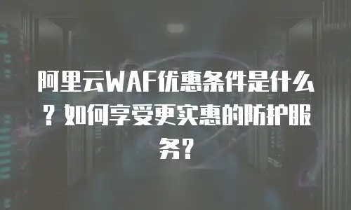 阿里云WAF优惠条件是什么？如何享受更实惠的防护服务？