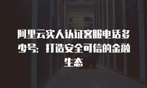 阿里云实人认证客服电话多少号：打造安全可信的金融生态