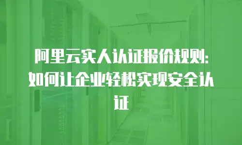 阿里云实人认证报价规则：如何让企业轻松实现安全认证