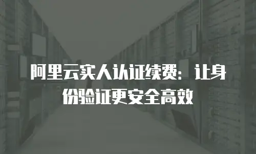 阿里云实人认证续费：让身份验证更安全高效