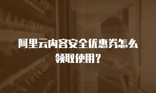 阿里云内容安全优惠券怎么领取使用？
