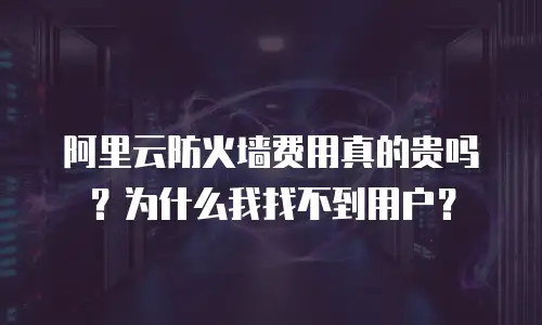 阿里云防火墙费用真的贵吗？为什么我找不到用户？
