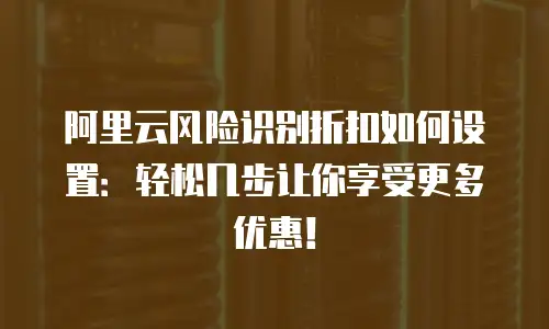 阿里云风险识别折扣如何设置：轻松几步让你享受更多优惠！
