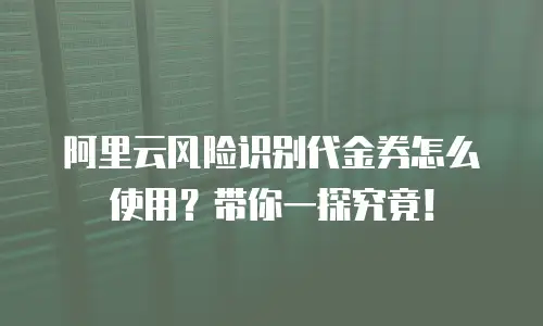 阿里云风险识别代金券怎么使用？带你一探究竟！