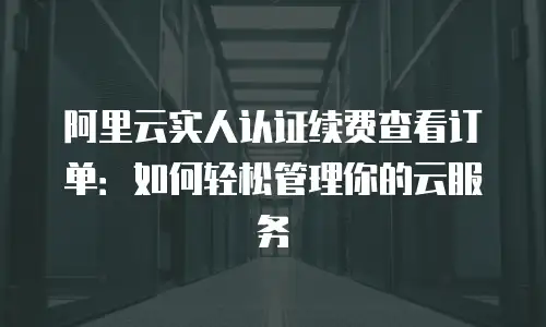 阿里云实人认证续费查看订单：如何轻松管理你的云服务
