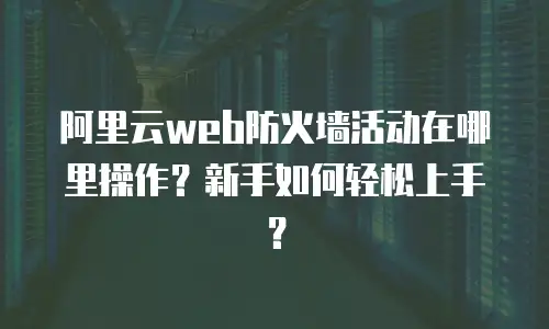 阿里云web防火墙活动在哪里操作？新手如何轻松上手？