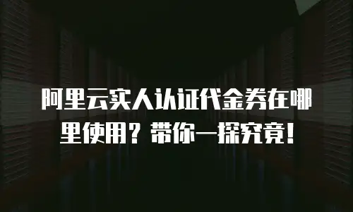 阿里云实人认证代金券在哪里使用？带你一探究竟！