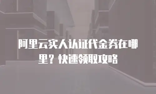 阿里云实人认证代金券在哪里？快速领取攻略