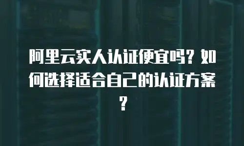 阿里云实人认证便宜吗？如何选择适合自己的认证方案？