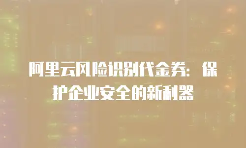 阿里云风险识别代金券：保护企业安全的新利器