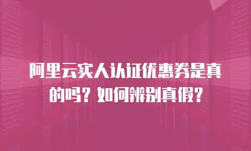 阿里云实人认证优惠券是真的吗？如何辨别真假？