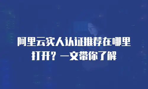 阿里云实人认证推荐在哪里打开？一文带你了解