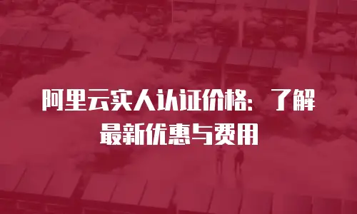 阿里云实人认证价格：了解最新优惠与费用