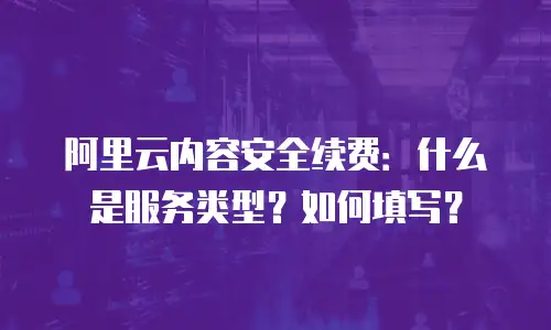 阿里云内容安全续费：什么是服务类型？如何填写？