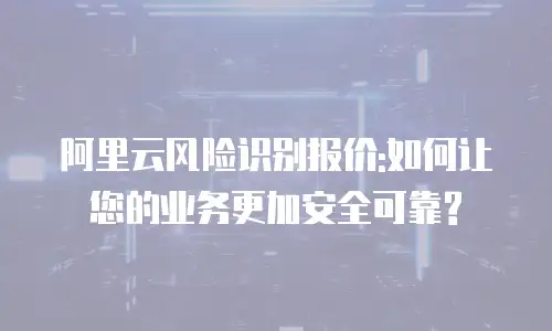 阿里云风险识别报价:如何让您的业务更加安全可靠?