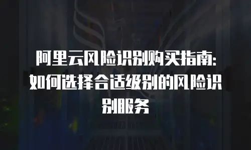 阿里云风险识别购买指南：如何选择合适级别的风险识别服务