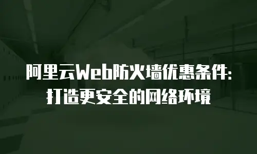 阿里云Web防火墙优惠条件：打造更安全的网络环境