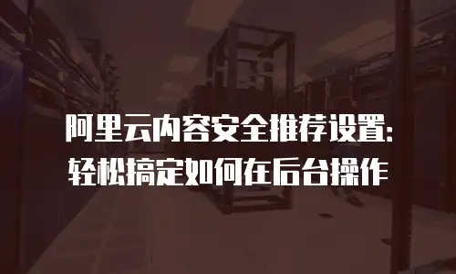 阿里云内容安全推荐设置：轻松搞定如何在后台操作