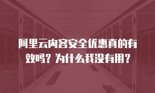 阿里云内容安全优惠真的有效吗？为什么我没有用？