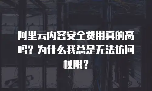 阿里云内容安全费用真的高吗？为什么我总是无法访问权限？