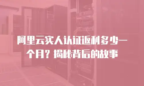 阿里云实人认证返利多少一个月？揭秘背后的故事