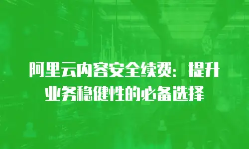 阿里云内容安全续费：提升业务稳健性的必备选择